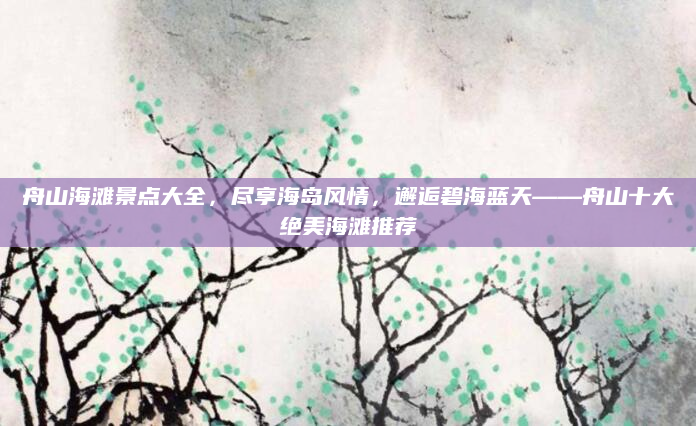 舟山海滩景点大全，尽享海岛风情，邂逅碧海蓝天——舟山十大绝美海滩推荐