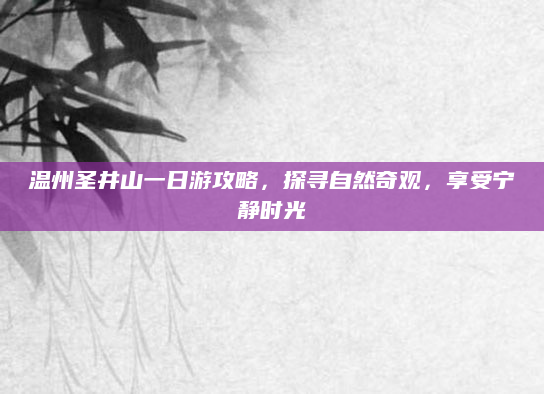 温州圣井山一日游攻略,探寻自然奇观,享受宁静时光