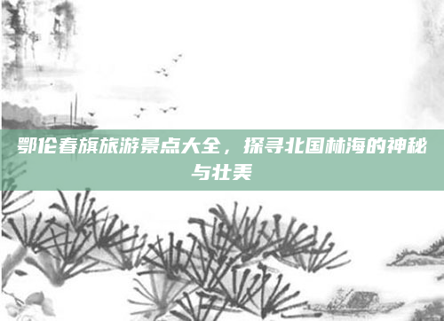 鄂伦春旗旅游景点大全，探寻北国林海的神秘与壮美