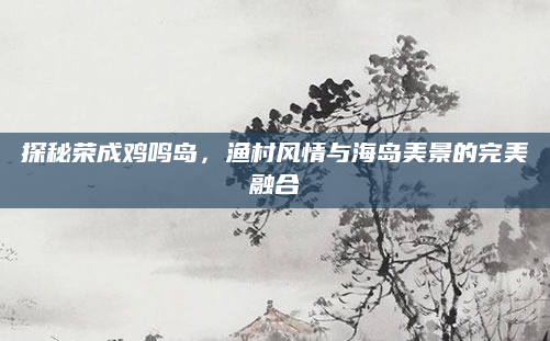 探秘荣成鸡鸣岛，渔村风情与海岛美景的完美融合