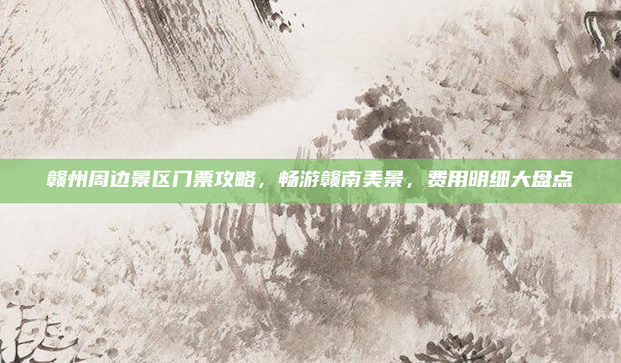赣州周边景区门票攻略，畅游赣南美景，费用明细大盘点