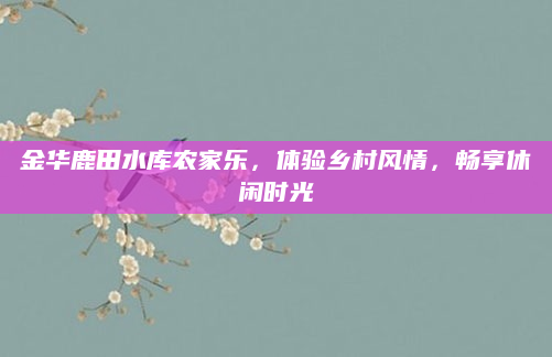 金华鹿田水库农家乐，体验乡村风情，畅享休闲时光