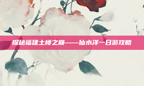 探秘福建土楼之巅——仙水洋一日游攻略
