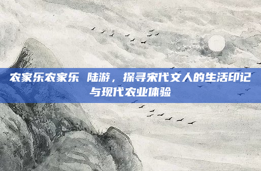 农家乐农家乐 陆游，探寻宋代文人的生活印记与现代农业体验
