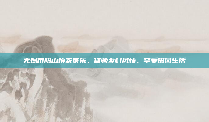 无锡市阳山镇农家乐,体验乡村风情,享受田园生活