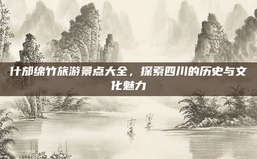 什邡绵竹旅游景点大全,探索四川的历史与文化魅力