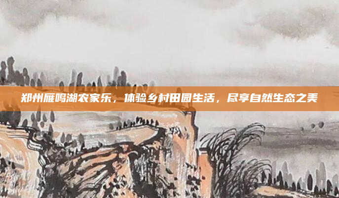郑州雁鸣湖农家乐,体验乡村田园生活,尽享自然生态之美