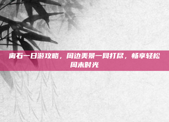 离石一日游攻略，周边美景一网打尽，畅享轻松周末时光