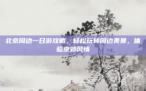 北京周边一日游攻略,轻松玩转周边美景,体验京郊风情