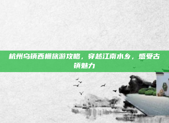 杭州乌镇西栅旅游攻略,穿越江南水乡,感受古镇魅力