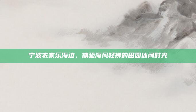 宁波农家乐海边，体验海风轻拂的田园休闲时光