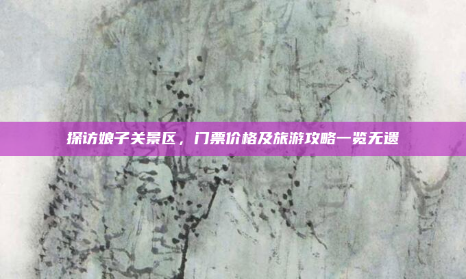 探访娘子关景区,门票价格及旅游攻略一览无遗