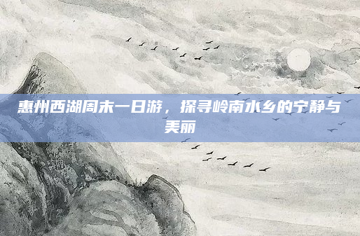 惠州西湖周末一日游，探寻岭南水乡的宁静与美丽