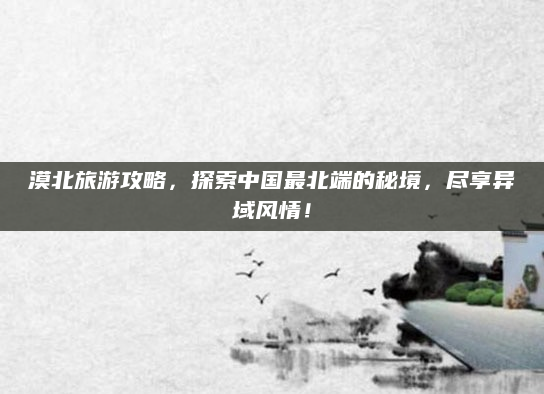 漠北旅游攻略，探索中国最北端的秘境，尽享异域风情！