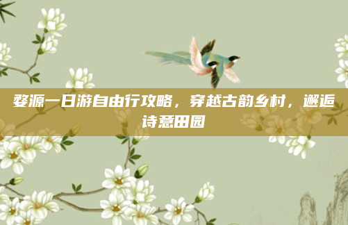 婺源一日游自由行攻略，穿越古韵乡村，邂逅诗意田园