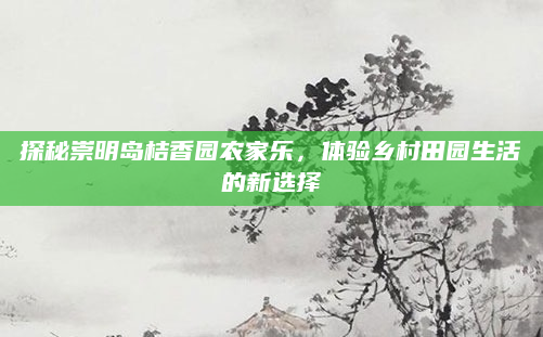 探秘崇明岛桔香园农家乐,体验乡村田园生活的新选择