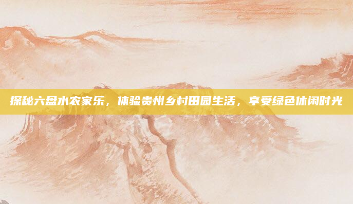 探秘六盘水农家乐,体验贵州乡村田园生活,享受绿色休闲时光