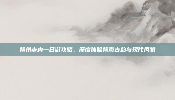 赣州市内一日游攻略,深度体验赣南古韵与现代风貌
