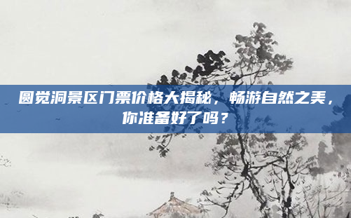 圆觉洞景区门票价格大揭秘,畅游自然之美,你准备好了吗?