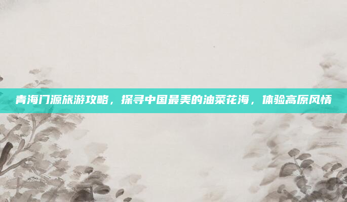 青海门源旅游攻略，探寻中国最美的油菜花海，体验高原风情