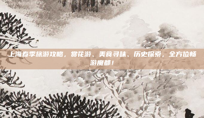 上海春季旅游攻略，赏花游、美食寻味、历史探索，全方位畅游魔都！