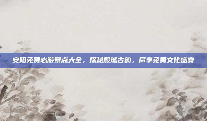 安阳免费必游景点大全，探秘殷墟古韵，尽享免费文化盛宴