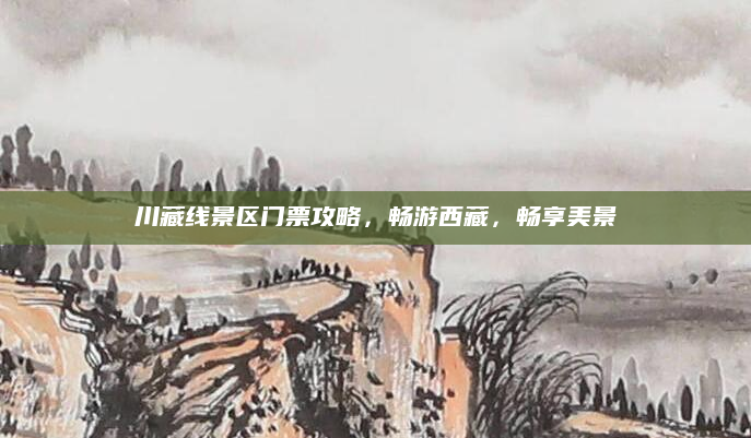 川藏线景区门票攻略，畅游西藏，畅享美景