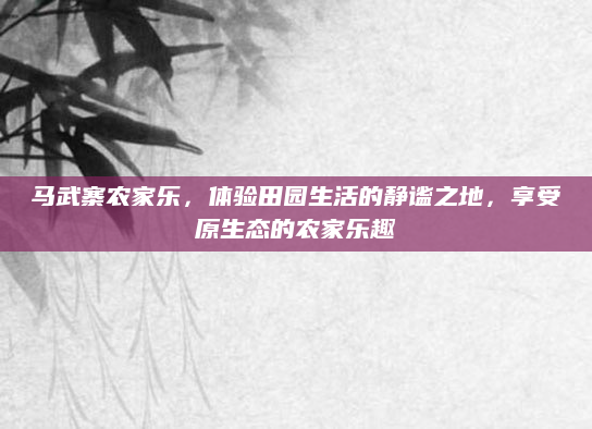 马武寨农家乐,体验田园生活的静谧之地,享受原生态的农家乐趣