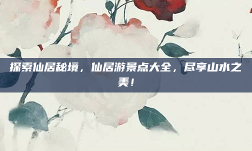 探索仙居秘境，仙居游景点大全，尽享山水之美！