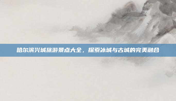 哈尔滨兴城旅游景点大全,探索冰城与古城的完美融合
