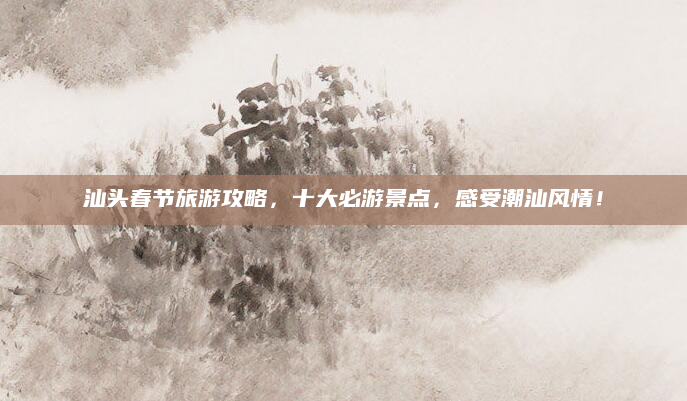 汕头春节旅游攻略,十大必游景点,感受潮汕风情!