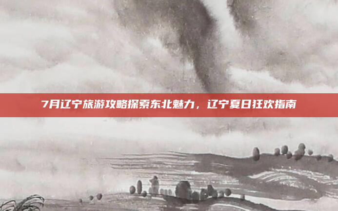 7月辽宁旅游攻略探索东北魅力，辽宁夏日狂欢指南