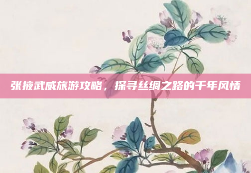 张掖武威旅游攻略,探寻丝绸之路的千年风情