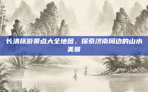 长清旅游景点大全地图,探索济南周边的山水美景