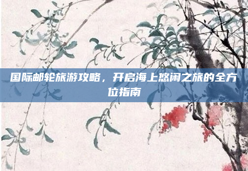 国际邮轮旅游攻略,开启海上悠闲之旅的全方位指南