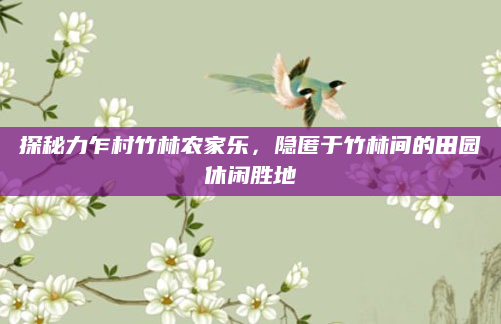 探秘力乍村竹林农家乐,隐匿于竹林间的田园休闲胜地