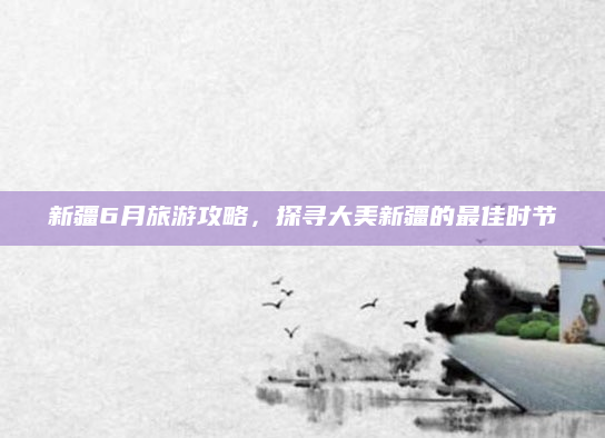 新疆6月旅游攻略,探寻大美新疆的最佳时节