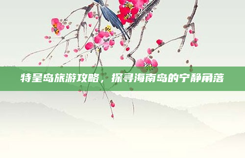 特呈岛旅游攻略,探寻海南岛的宁静角落