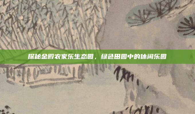 探秘金殿农家乐生态园，绿色田园中的休闲乐园