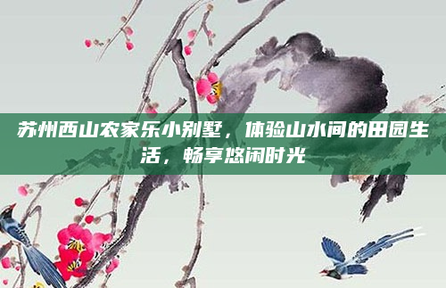 苏州西山农家乐小别墅，体验山水间的田园生活，畅享悠闲时光