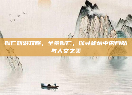 铜仁旅游攻略，全景铜仁，探寻秘境中的自然与人文之美