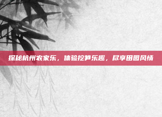 探秘杭州农家乐，体验挖笋乐趣，尽享田园风情