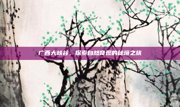 广西大峡谷，探索自然奇观的秘境之旅