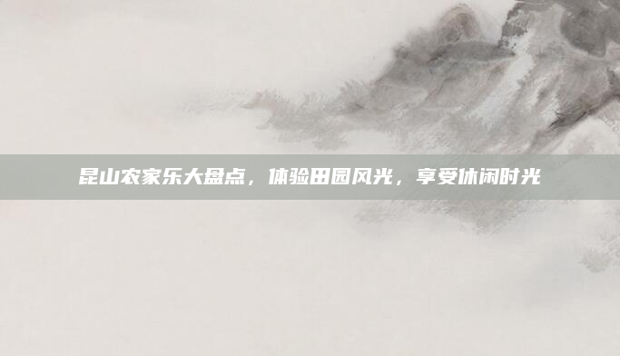 昆山农家乐大盘点，体验田园风光，享受休闲时光