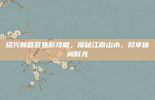 绍兴新昌县旅游攻略,探秘江南山水,尽享休闲时光