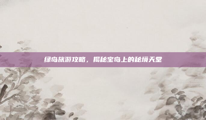 绿岛旅游攻略,揭秘宝岛上的秘境天堂