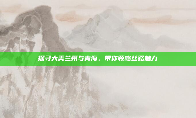 探寻大美兰州与青海,带你领略丝路魅力