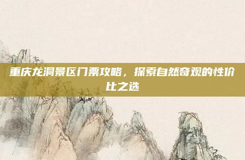 重庆龙洞景区门票攻略,探索自然奇观的性价比之选