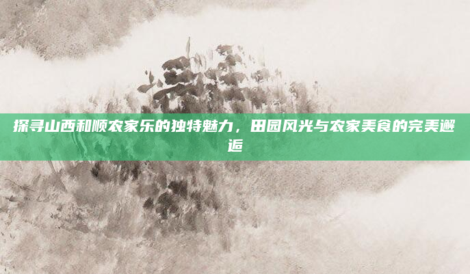 探寻山西和顺农家乐的独特魅力,田园风光与农家美食的完美邂逅