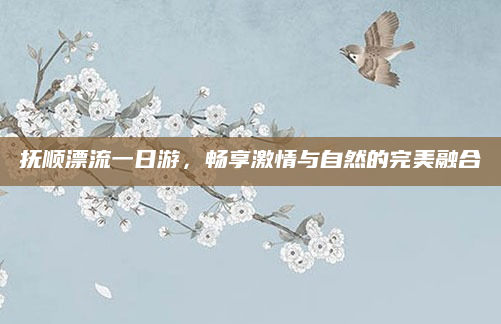 抚顺漂流一日游，畅享激情与自然的完美融合